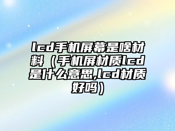 lcd手機(jī)屏幕是啥材料（手機(jī)屏材質(zhì)lcd是什么意思,lcd材質(zhì)好嗎）